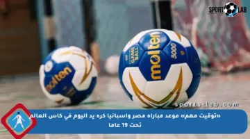 «توقيت مهم» موعد مباراة مصر وإسبانيا كرة يد اليوم في كأس العالم تحت 19 عاما